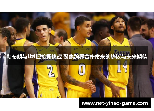 勒布朗与Uzi迎接新挑战 聚焦跨界合作带来的热议与未来期待