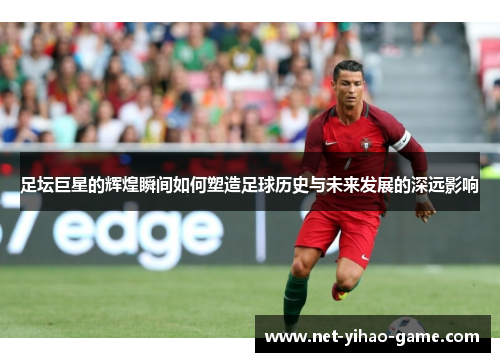足坛巨星的辉煌瞬间如何塑造足球历史与未来发展的深远影响 足坛巨星的辉煌瞬间如何塑造足球历史与未来发展的深远影响