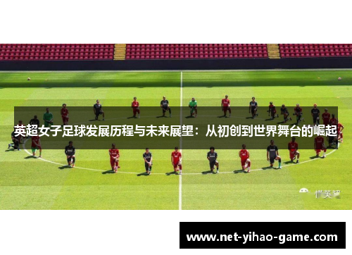 英超女子足球发展历程与未来展望:从初创到世界舞台的崛起 英超女子足球发展历程与未来展望:从初创到世界舞台的崛起