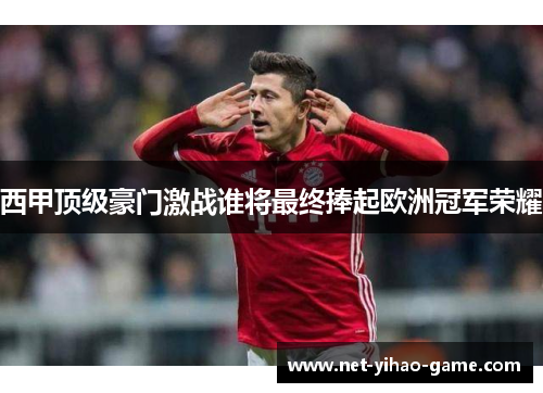 西甲顶级豪门激战谁将最终捧起欧洲冠军荣耀 西甲顶级豪门激战谁将最终捧起欧洲冠军荣耀